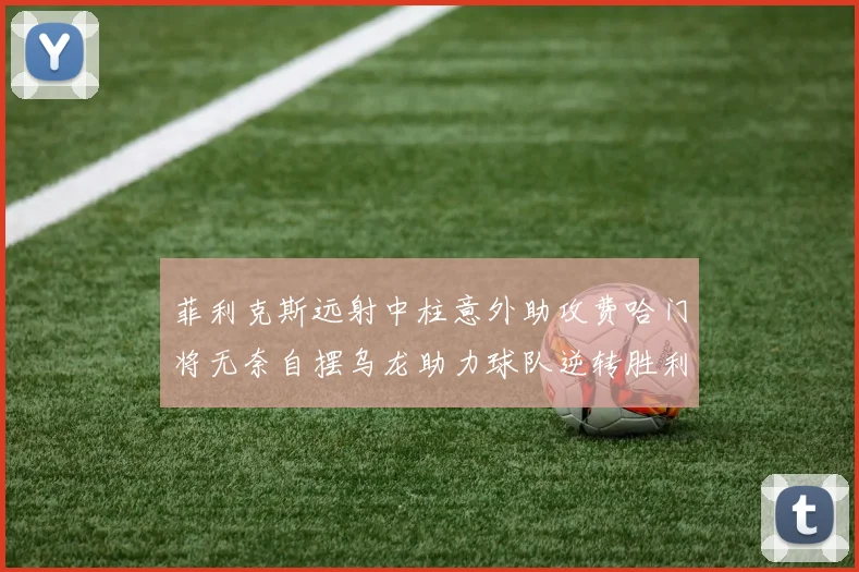 菲利克斯远射中柱意外助攻费哈门将无奈自摆乌龙助力球队逆转胜利
