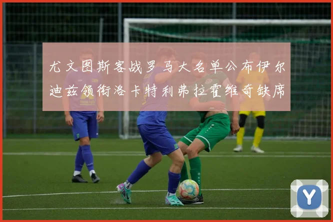 尤文图斯客战罗马大名单公布伊尔迪兹领衔洛卡特利弗拉霍维奇缺席