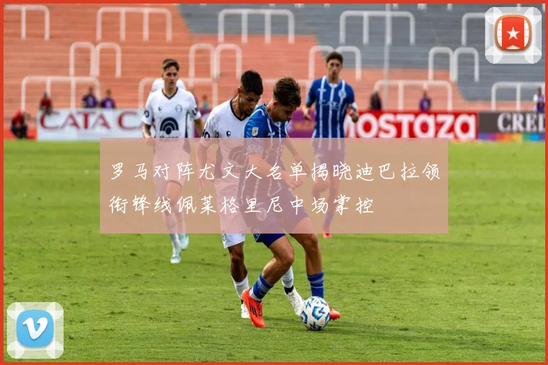 罗马对阵尤文大名单揭晓迪巴拉领衔锋线佩莱格里尼中场掌控