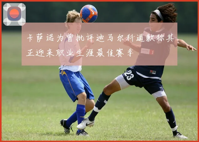 卡萨诺为曾批评迪马尔科道歉称其正迎来职业生涯最佳赛季