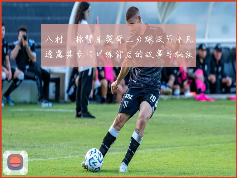 八村塁称赞东契奇三分球技艺非凡透露其专门训练背后的故事与秘诀