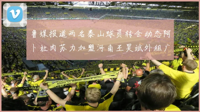 鲁媒报道两名泰山球员转会动态阿卜杜肉苏力加盟河南王昊斌外租广州豹