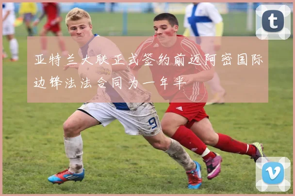 亚特兰大联正式签约前迈阿密国际边锋法法合同为一年半