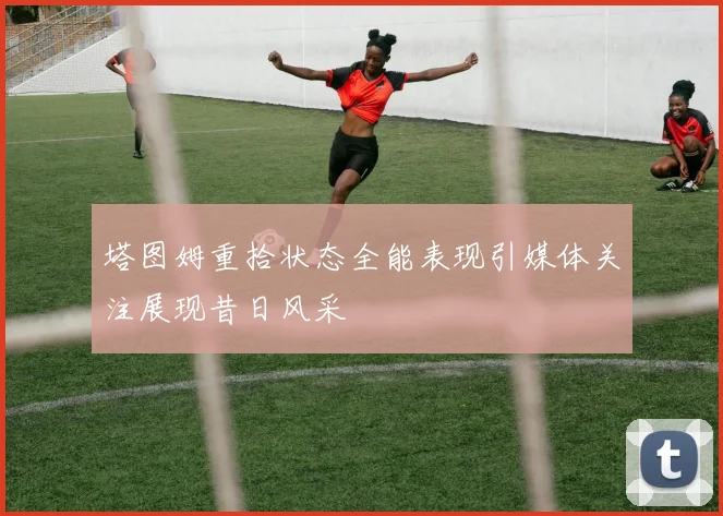 塔图姆重拾状态全能表现引媒体关注展现昔日风采