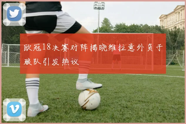 欧冠18决赛对阵揭晓维拉意外负于狼队引发热议