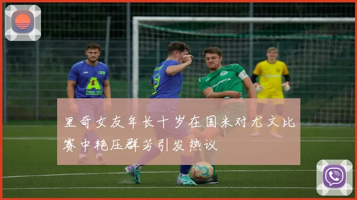 里奇女友年长十岁在国米对尤文比赛中艳压群芳引发热议