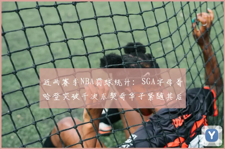 近两赛季NBA罚球统计：SGA字母哥哈登突破千次东契奇华子紧随其后