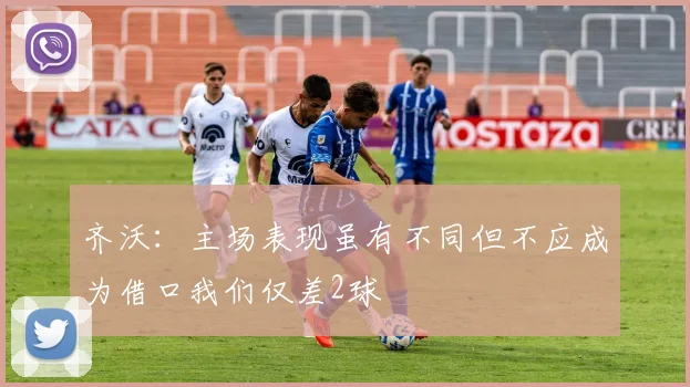 齐沃：主场表现虽有不同但不应成为借口我们仅差2球