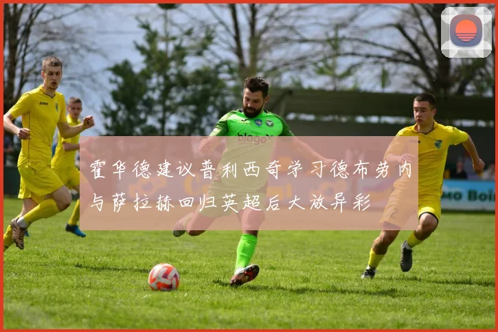 霍华德建议普利西奇学习德布劳内与萨拉赫回归英超后大放异彩
