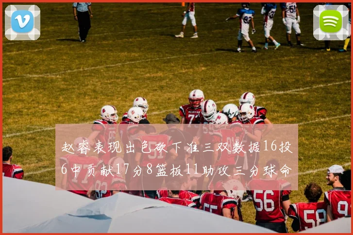 赵睿表现出色砍下准三双数据16投6中贡献17分8篮板11助攻三分球命中率高达385